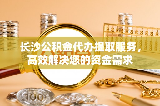 东源长沙公积金代办提取服务，高效解决您的资金需求