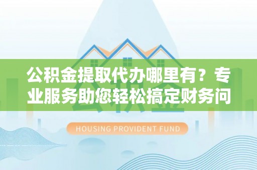 东源公积金提取代办哪里有？专业服务助您轻松搞定财务问题