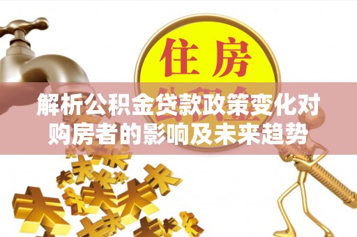 东源解析公积金贷款政策变化对购房者的影响及未来趋势