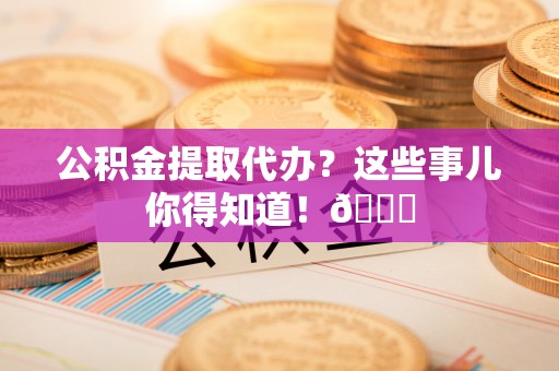 东源公积金提取代办？这些事儿你得知道！😎
