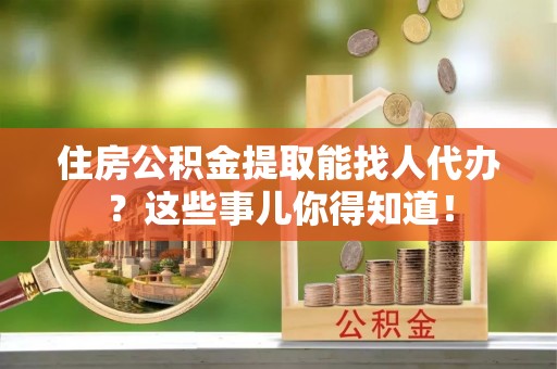 东源住房公积金提取能找人代办？这些事儿你得知道！