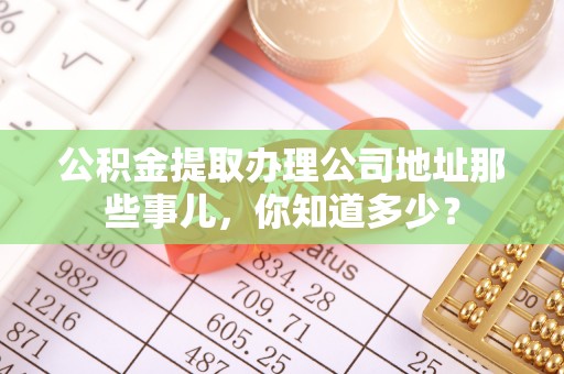 东源公积金提取办理公司地址那些事儿，你知道多少？