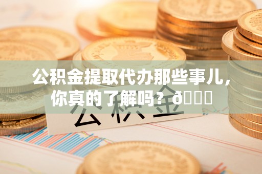 东源公积金提取代办那些事儿，你真的了解吗？😎