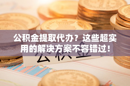 东源公积金提取代办？这些超实用的解决方案不容错过！