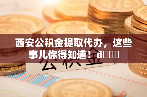 东源西安公积金提取代办，这些事儿你得知道！😎