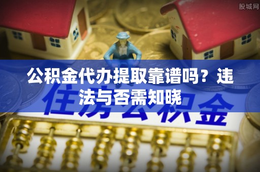 东源公积金代办提取靠谱吗？违法与否需知晓
