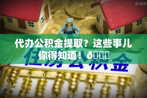 东源代办公积金提取？这些事儿你得知道！😎