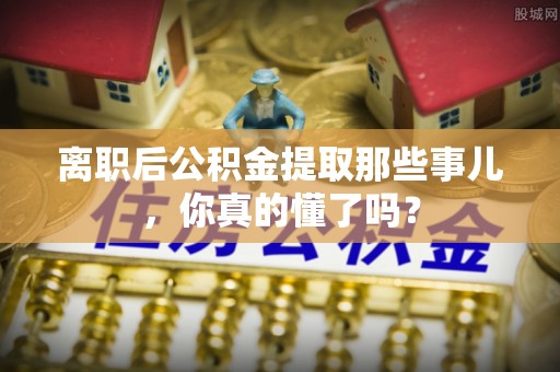 东源离职后公积金提取那些事儿，你真的懂了吗？