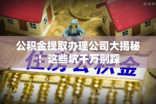 东源公积金提取办理公司大揭秘！这些坑千万别踩