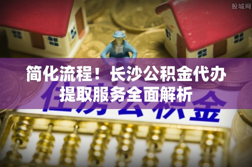 东源简化流程！长沙公积金代办提取服务全面解析